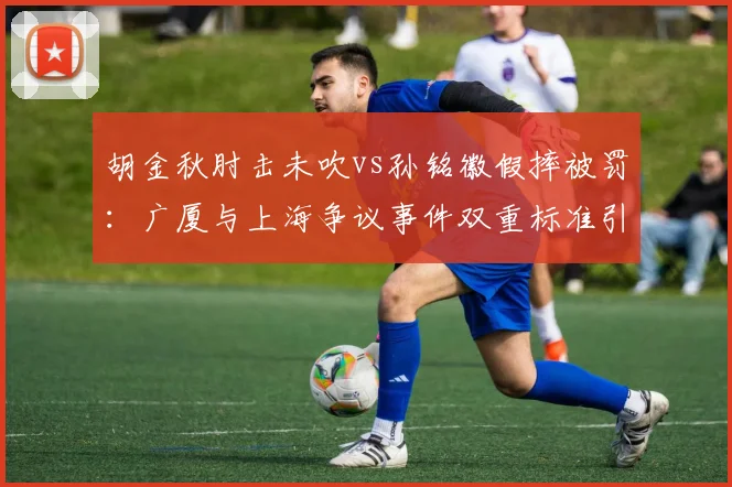 胡金秋肘击未吹vs孙铭徽假摔被罚：广厦与上海争议事件双重标准引热议