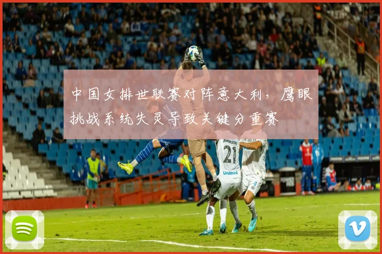 中国女排世联赛对阵意大利,鹰眼挑战系统失灵导致关键分重赛