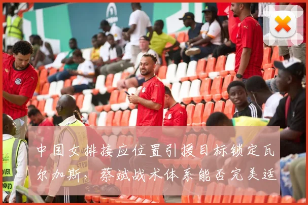中国女排接应位置引援目标锁定瓦尔加斯,蔡斌战术体系能否完美适配?