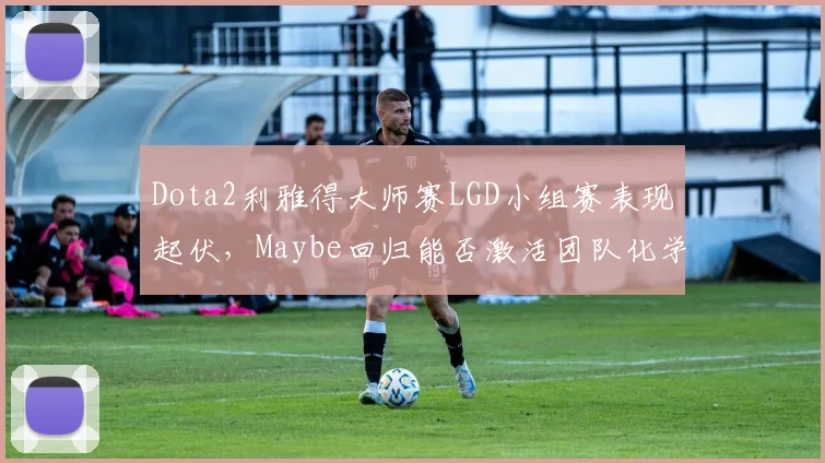 Dota2利雅得大师赛LGD小组赛表现起伏,Maybe回归能否激活团队化学反应?