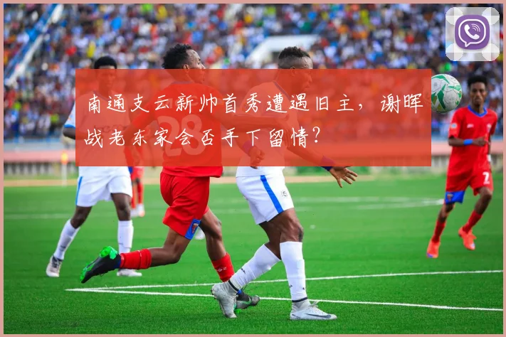 南通支云新帅首秀遭遇旧主，谢晖战老东家会否手下留情？