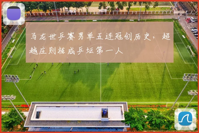 马龙世乒赛男单五连冠创历史,超越庄则栋成乒坛第一人
