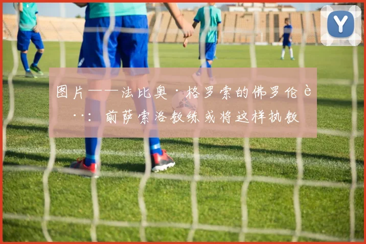 图片——法比奥·格罗索的佛罗伦萨:前萨索洛教练或将这样执教
