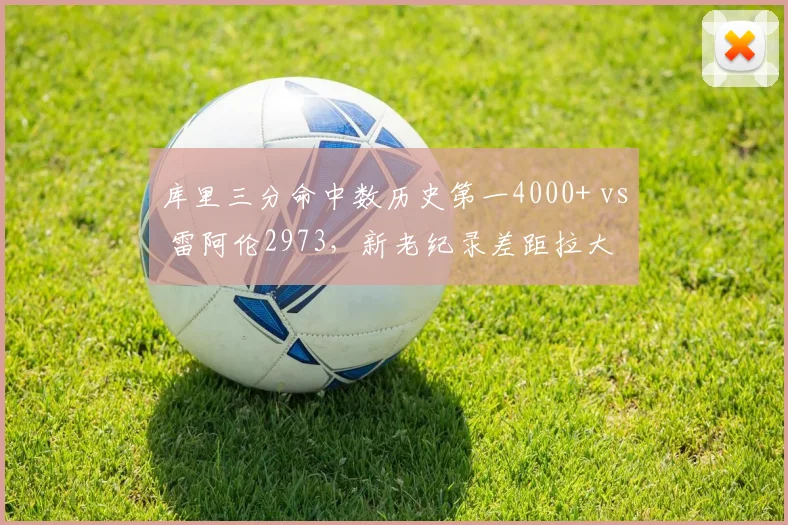 库里三分命中数历史第一4000+ vs 雷阿伦2973,新老纪录差距拉大