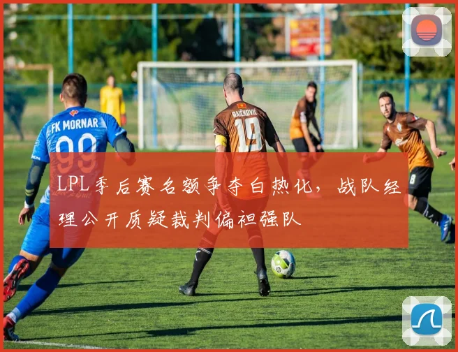 LPL季后赛名额争夺白热化，战队经理公开质疑裁判偏袒强队