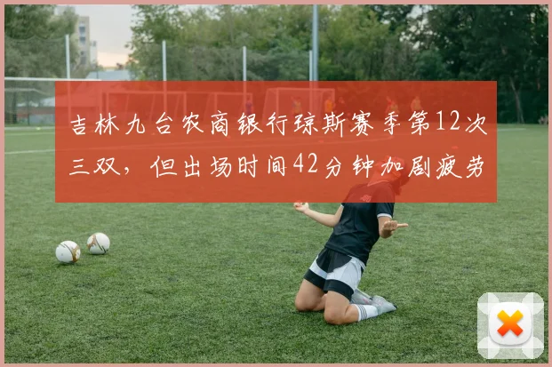 吉林九台农商银行琼斯赛季第12次三双,但出场时间42分钟加剧疲劳风险
