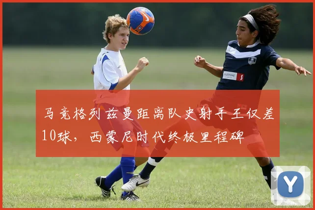 马竞格列兹曼距离队史射手王仅差10球,西蒙尼时代终极里程碑