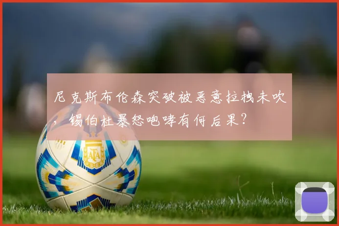 尼克斯布伦森突破被恶意拉拽未吹，锡伯杜暴怒咆哮有何后果？