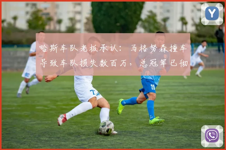 哈斯车队老板承认：马格努森撞车导致车队损失数百万，总冠军已彻底无望
